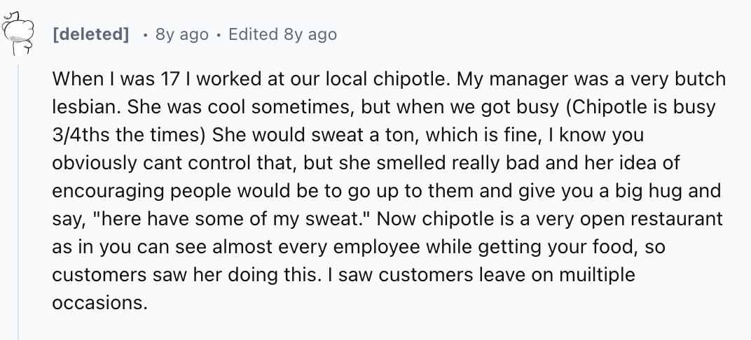 number - deleted 8y ago Edited 8y ago When I was 17 I worked at our local chipotle. My manager was a very butch lesbian. She was cool sometimes, but when we got busy Chipotle is busy 34ths the times She would sweat a ton, which is fine, I know you obvious